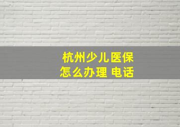 杭州少儿医保怎么办理 电话